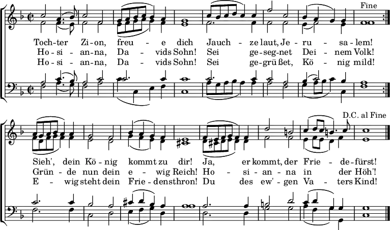 
\header { tagline = ##f }

keyTime = { \key f \major \time 2/2 }

SopIn = { c''2 a'4. (bes'8) c''2 f'2                 %% Tochter Zion
        g'8 (a'8 bes'8 c''8 bes'4) a'4 g'1           %% freue dich
        c''8 (bes'8 c''8 d''8 c''4) c''4             %% Jauchze
        f''2 c''2 bes'4 (a'4 g'4) g'4 f'1^"Fine" }   %% laut, Jerusalem
SopOut = { a'8 (g'8 a'8 bes'8 a'4) a'4 g'2 f'2       %% Sieh, dein König
         bes'4 (a'4 g'4) f'4 e'1                     %% kommt zu dir
         f'8 (e'8 f'8 g'8 f'4) f'4 d''2 b'2          %% Ja, er kommt, der
         c''4 (d''8 c''8 b'4.) c''8^"D.C. al Fine"   %% Friede-
         c''1 }                                      %% fürst
SopMusic = { \repeat volta 2 { \SopIn }
             \SopOut  \bar "|." }

AltIn = { f'2 f'4. (e'8) f'2 f'2                     %% Tochter Zion
        e'8 (f'8 g'8 a'8 g'4) f'4 e'1                %% freue dich
        f'2. f'4                                     %% Jauchze
        f'2 f'2 e'4 (f'2) e'4 f'1 }                  %% laut, Jerusalem
AltOut = { f'8 (d'8 f'8 g'8 f'4) f'4 e'2 d'2         %% Sieh, dein König
         g'4 (f'4 e'4) d'4 cis'1                     %% kommt zu dir
         d'8 (cis'8 d'8 e'8 d'4) d'4 f'2 f'2         %% Ja, er kommt, der
         e'4 (f'8 e'8 d'4) f'4 e'1 }                 %% Friedefürst
AltoMusic = { \repeat volta 2 { \AltIn }
               \AltOut }

TenIn = { a2 c'4. (bes8) a2 c'2                      %% Tochter Zion
        c'2. c'4 c'1                                 %% freue dich
        c'2. c'4                                     %% Jauchze
        c'2 a2 bes4 (c'2) bes4 a1 }                  %% laut, Jerusalem
TenOut = { c'2. c'4 bes2 a2                          %% Sieh, dein König
         cis'4 (d'4 bes4) a4 a1                      %% kommt zu dir
         a2. a4 b2 d'2                               %% Ja, er kommt, der
         c'4 (d'4 g4) g4 g1 }                        %% Friedefürst
TenorMusic = { \repeat volta 2 { \TenIn }
               \TenOut }

BasIn = { f2 a4. (g8) f2 a2                          %% Tochter Zion
        c'4 (c4 e4) f4 c1                            %% freue dich
        a8 (g8 a8 bes8 a4) a4                        %% Jauchze
        a2 f2 g4 (a8 bes8 c'4) c4 f1 }               %% laut, Jerusalem
BasOut = { f2. f4 c2 d2                              %% Sieh, dein König
         e4 (f4 g4) d4 a1                            %% kommt zu dir
         d2. d4 g2 g2                                %% Ja, er kommt, der
         a4 (f4 g4) g,4 c1 }                         %% Friedefürst
          
BassMusic  = { \repeat volta 2 { \BasIn }
               \BasOut }

VerseOne =  \lyricmode {
  Toch -- ter Zi -- on, freu -- e dich
  Jauch -- ze laut, Je -- ru -- sa -- lem!
  Sieh', dein Kö -- nig kommt zu dir!
  Ja, er kommt, der Frie -- de -- fürst!
}

VerseTwo   = \lyricmode {
  Ho -- si -- an -- na, Da -- vids Sohn!
  Sei ge -- seg -- net Dei -- nem Volk!
  Grün -- de nun dein e -- wig Reich!
  Ho -- si -- an -- na in der Höh'!
}
%{
VerseThree = \lyricmode {
  Toch -- ter Zi -- on, freu -- e dich
  Hol ihn ju -- bel'nd zu dir ein!
  Sieh', er kommt de -- mü -- thig -- lich
  Rei -- tet auf dem E -- sel -- ein!
}
%}
VerseFour  = \lyricmode {
  Ho -- si -- an -- na, Da -- vids Sohn!
  Sei ge -- grü -- ßet, Kö -- nig mild!
  E -- wig steht dein Frie -- dens -- thron!
  Du des ew' -- gen Va -- ters Kind!
}

\score {
  \new ChoirStaff <<
    \new Staff <<
      \clef treble
      \new Voice = "Sop"  { \voiceOne \keyTime \SopMusic }
      \new Voice = "Alto" { \voiceTwo \AltoMusic }
      \new Lyrics \lyricsto "Sop" { \VerseOne   }
      \new Lyrics \lyricsto "Sop" { \VerseTwo   }
%     \new Lyrics \lyricsto "Sop" { \VerseThree }
      \new Lyrics \lyricsto "Sop" { \VerseFour  }
    >>
    \new Staff <<
      \clef bass
      \new Voice = "Tenor" { \voiceOne \keyTime \TenorMusic }
      \new Voice = "Bass"  { \voiceTwo \BassMusic }
    >>
  >>
  \layout { indent = 0 \context { \Score \remove "Bar_number_engraver" } }
}
\score {
  \unfoldRepeats {
    << \SopMusic \\ \AltoMusic \\ \TenorMusic \\ \BassMusic >>
    << \SopIn \\ \AltIn \\ \TenIn \\ \BasIn >> }
  \midi { \tempo 4 = 120 \set Staff.midiInstrument = #"church organ" }
}
