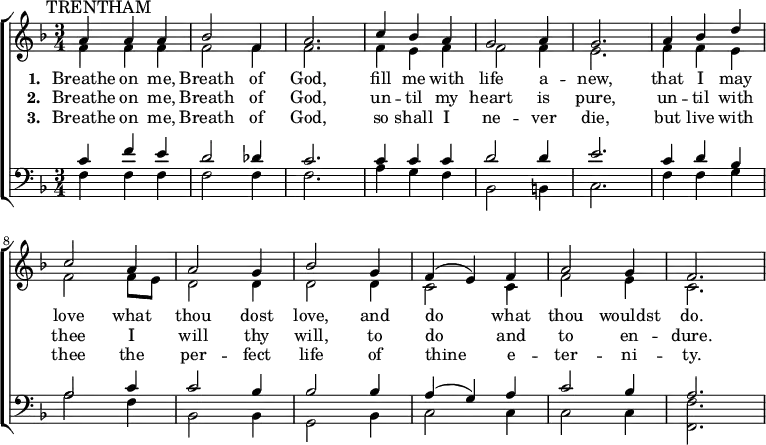 
{ \new ChoirStaff <<
    \language "english"
  \new Staff << 
    \new Voice \relative c'' {\mark \markup \smaller "TRENTHAM" \set Staff.midiInstrument = #"church organ" \set Score.tempoHideNote = ##t \tempo 4 = 100 \voiceOne \clef treble \key f \major \time 3/4 
  a4 a a bf2 f4 a2. c4 bf a g2 a4 g2. 
  a4 bf d c2 a4 a2 g4 bf2 g4 f( e) f a2 g4 f2.
 } 
      \addlyrics {\set stanza = #"1. "
   Breathe on me, Breath of God,
   fill me with life a -- new,
   that I may love what thou dost love,
   and do what thou wouldst do.
 }
      \addlyrics {\set stanza = #"2. "
   Breathe on me, Breath of God,
   un -- til my heart is pure,
   un -- til with thee I will thy will,
   to do and to en -- dure.
 }
      \addlyrics {\set stanza = #"3. "
   Breathe on me, Breath of God,
   so shall I ne -- ver die,
   but live with thee the per -- fect life
   of thine e -- ter -- ni -- ty.
 }
    \new Voice \relative c' { \voiceTwo
  f4 f f f2 f4 f2. f4 e f f2 f4 e2. 
  f4 f e f2 f8 e d2 d4 d2 d4 c2 c4 f2 e4 c2.
 } 
  >>
  \new Staff <<
    \new Voice \relative c' {\set Staff.midiInstrument = #"church organ" \clef bass \key f \major \time 3/4 \voiceOne
  c4 f e d2 df4 c2. c4 c c d2 d4 e2. 
  c4 d bf a2 c4 c2 bf4 bf2 bf4 a( g) a c2 bf4 a2.
 }
    \new Voice \relative c { \voiceTwo  
  f4 f f f2 f4 f2. a4 g f bf,2 b4 c2. 
  f4 f g a2 f4 bf,2 bf4 g2 bf4 c2 c4 c2 c4 <f f,>2.
  }
   >> >> }
