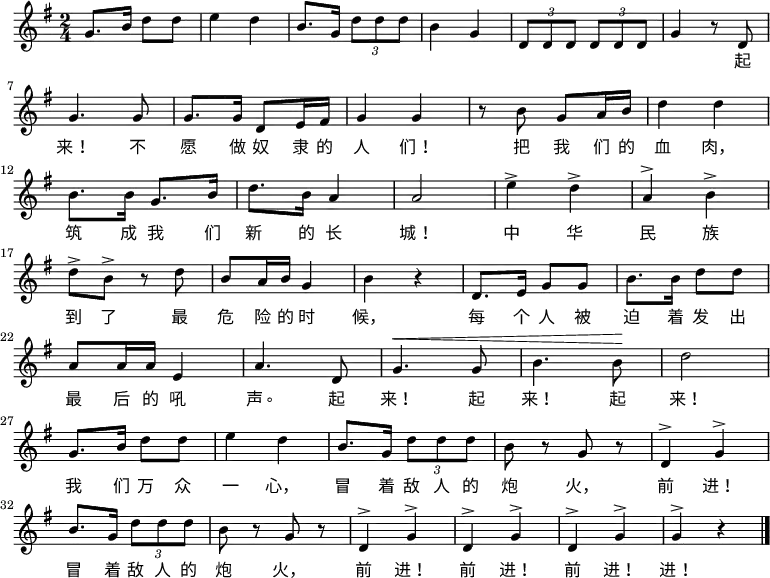 
  \relative g' {
    \key g \major \time 2/4
    g8. b16 d8 d8 \bar "|" e4 d4 \bar "|" b8. g16 \times 2/3 {d'8 d d} \bar "|" b4 g4 \bar "|" \times 2/3 {d8 d d} \times 2/3 {d8 d d} \bar "|" g4 r8 d8 \bar "|" \break
    g4. g8 \bar "|" g8. g16 d8 e16 fis16 \bar "|" g4 g4 \bar "|" r8 b8 g8 a16 b16 \bar "|" d4 d4 \bar "|" \break
    b8. b16 g8. b16 \bar "|" d8. b16 a4 \bar "|" a2 \bar "|" e'4^> d4^> \bar "|" a4^> b4^> \bar "|" \break
    d8^> b8^> r8 d8 \bar "|" b8 a16 b16 g4 \bar "|" b4 r4 \bar "|" d,8. e16 g8 g8 \bar "|" b8. b16 d8 d8 \bar "|" \break
    a8 a16 a16 e4 \bar "|" a4. d,8 \bar "|" ^\< g4. g8 \bar "|" b4. b8 \! \bar "|" d2 \bar "|" \break
    g,8. b16 d8 d8 \bar "|" e4 d4 \bar "|" b8. g16 \times 2/3 {d'8 d d} \bar "|" b8 r8 g8 r8 \bar "|" d4^> g4^> \bar "|" \break
    b8. g16 \times 2/3 {d'8 d d} \bar "|" b8 r8 g8 r8 \bar "|" d4^> g4^> \bar "|" d4^> g4^> \bar "|" d4^> g4^> \bar "|" g4^> r4 \bar "|."
  }
    \addlyrics {
        　 　 　 　 　 　 　 　 　 　 　 　 　 　 　 　 　 　 　 　 起
        来！ 不 愿 做 奴 隶 的 人 们！ 把 我 们 的 血 肉，
        筑 成 我 们 新 的 长 城！ 中 华 民 族
        到 了 最 危 险 的 时 候， 每 个 人 被 迫 着 发 出
        最 后 的 吼 声。 起 来！ 起 来！ 起 来！
        我 们 万 众 一 心， 冒 着 敌 人 的 炮 火， 前 进！
        冒 着 敌 人 的 炮 火， 前 进！ 前 进！ 前 进！ 进！
    }
