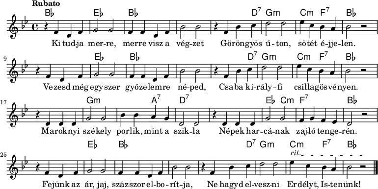 
<<
  \new ChordNames \chordmode {
   \set chordChanges = ##t
    bes1 | es1 | bes1 | s1 | s2 s4 d4:7 | g1:m | c2:m f2:7 | bes1 
    \break
    s1 | es1 | bes1 | s1 | s2 s4 d4:7 | g1:m | c2:m f2:7 | bes1 
    \break
    s1 | g1:m | s2 a2:7 | d1:7 | s1 | es2 c2:m | f1:7 | bes1
    \break
    s1 | es1 | bes1 | s1 | s2 s4 d4:7 | g1:m | c2:m f2:7 | bes1
   }
{\tempo Rubato \key g \minor
r4 f' d' f' | g'2 g' | f'4 f' d' f' | bes'2 bes' | r4 f' bes' c'' | d''2 d'' | ees''4 c'' bes' a' | bes'2 r
\break
r4 f' d' f' | g'2 g' | f'4 f' d' f' | bes'2 bes' | r4 f' bes' c'' | d''2 d'' | ees''4 c'' bes' a' | bes'2 r
\break
r4 d' d' d' | g'2 g' | bes'4 bes' a' g' | d'2 d' | r4 d' d' d' | g'2 g' | f'4 g' f' ees' | d'2 r
\break
\override TextSpanner #'(bound-details left text) = "rit."
r4 f' d' f' | g'2 g' | f'4 f' d' f' | bes'2 bes' | r4 f' bes' c'' | d''2 d'' | ees''4\startTextSpan c'' bes' a' | bes'2 r\stopTextSpan \bar "|." 
}
\addlyrics { Ki tud -- ja mer -- re, mer -- re visz a vég -- zet
Gö -- rön -- gyös ú -- ton, sö -- tét é -- jje -- len.
Ve -- zesd még egy -- szer győ -- ze -- lem -- re né -- ped,
Csa -- ba ki -- rály -- fi csi -- lla -- gös -- vé -- nyen. 
Ma -- rok -- nyi szé -- kely por -- lik, mint a szik -- la
Né -- pek har -- cá -- nak zaj -- ló ten -- ge -- rén.
Fe -- jünk az ár, jaj, száz -- szor el -- bo -- rít -- ja,
Ne hagyd el -- vesz -- ni Er -- délyt, Is -- te -- nünk! }
>>
