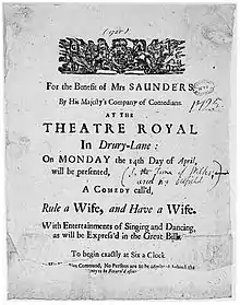 Sheet of paper advertising the performance of a comedy at the Theatre Royal, Drury Lane, inscribed: "For the Benefit of MRS SAUNDERS // By His Majesty's Company of Comedians. // AT THE // THEATRE ROYAL // In Drury-Lane : // On MONDAY the 14th Day of April, // will be presented, // A COMEDY call'd, // Rule a Wife, and Have a Wife. // With Entertainments of Singing and Dancing, // as will be Express'd in the Great Bill. // To begin exactly at Six a Clock // (two further lines of text mostly illegible) [By His Majesties?] Command, No Persons are to be admitted behind the // ... [...ney] to be Return'd after ...