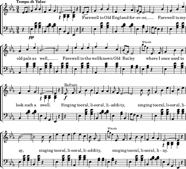 
\header { tagline = ##f }
\layout { indent = 0 \context { \Score \remove "Bar_number_engraver" } }
\score {
{ \new ChoirStaff <<
    \new Staff = "right" \with { midiInstrument = "accordion" \consists "Merge_rests_engraver" } <<
      \new Voice = "first" \relative c'' { \voiceOne \key es \major \time 3/4 \partial 4 \tempo "Tempo di Valse"
        es,8 f | g4 bes bes | f as g | \tieUp es2.~ | es4 r4 \bar "||"
        \slurDown es8 (f) | g4 bes bes | f as as | g8 (f) es2~ | es bes'4 |
        g bes es | as, c es | bes2.~ | bes2 bes4 |
        es d es | f es c | bes8 (g) es2 |
        \stemDown \teeny bes''8^Whistle [g] es4 \normalsize \stemNeutral \autoBeamOff es,8 f |
        g4 bes bes | f as g | es2.~ | es4 r4 \bar "||" es8^Refrain\f f |
        g4 bes bes | f as as | g8 f es2~ | es2 bes'8 bes |
        g4 bes es | as, c es | bes2.~ | bes2 bes8 bes | es4 d es | f es c | bes8 g es2 |
        \stemDown \teeny bes''8^Whistle [g] es4 \normalsize \stemNeutral es,8 f |
        g4 bes bes | f as g | es2.~ | es4 r4 \bar "|."
      }
      \addlyrics {
  \repeat unfold 9 { \skip 1 }  Fare -- well to Old Eng -- land for -- ev -- er, __ Fare -- well to my old pals as well, __
  Fare -- well to the well -- known Old Bai -- ley \repeat unfold 3 { \skip 1 } where I once used to look such a swell.
  Sing -- ing too -- ral, li -- oor -- al, li -- ad -- di -- ty,
  sing -- ing too -- ral, li -- oor -- al, li -- ay,
  sing -- ing too -- ral, li -- oor -- al, li -- ad -- di -- ty,
  \repeat unfold 2 { \skip 1 } sing -- ing too -- ral, li -- oor -- al, li -- ay.}
      \new Voice ="second" \relative c'' { \voiceTwo \partial 4
        s4 | s2. | s2. | r4 \stemDown <bes, g> <bes g> | <bes g> r4 \bar "||" s4 |
        s2. | s2. | s2. | s2. | s2. | s2. | s2. | s2. | s2. | s2. | s2. | s2. | s2. | s2. |
        r4 <g bes> <g bes> | <g bes> r4 \bar "||" s4 | s2. |s2. | s2. | s2. | s2. | s2. | s2. | s2. | s2. |
        s2. | s2. | s2. | s2. | s2. | r4 <g bes> <g bes> | <g bes> r4 \bar "}."
      }
    \new Staff = "left" \with {midiInstrument = "accordion" } \relative c' { \clef bass \key es \major \time 3/4 \partial 4
      r4 | es,\pp <g bes es> <g bes es> | bes, <as' bes d> <as bes d> | es bes g | es r4 r4 |
           es' <g bes es> <g bes es> | bes, <as' bes d> <as bes d> | es  <g bes> bes, | g'8 f es4 r4 |
           es  <g bes es> <g bes es> | as, <as' c es> <as c es> |
           es  <g bes es> <g bes es> | bes, <g' bes es> <g bes es> |
           es  <g bes es> <g bes es> | as, <as' c es> <as c es> | es  <g bes> <g bes> | es <g bes> r4 |
           es  <g bes es> <g bes es> | bes, <as' bes d> <as bes d> | es bes g | es r4 \bar "||" r4 |
           es' <g bes es> <g bes es> | bes, <as' bes d> <as bes d> | es <g bes> bes, | g'8 f es4 r4 |
           es  <g bes es> <g bes es> | as, <as' c es> <as c es> |
           es  <g bes es> <g bes es> | bes, <g' bes es> r4 |
           es  <g bes es> <g bes es> | as, <as' c es>  <as c es> | es  <g bes> <g bes> | es <g bes> r4 |
           es  <g bes es> <g bes es> | bes, <as' bes d> <as bes d> | es bes g | es r4 \bar "||"
    }
>> >> }
\layout { }
\midi { \tempo 4=160 }
}
