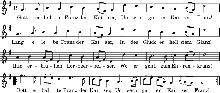 
\new Staff <<
\clef treble \key g \major {
      \time 4/4 \partial 2     
      \relative g' {
        \repeat unfold 2 {
          g4. a8 | b4 a c b | a8 (fis) g4 e' d | c b a b8 (g) | d'2 \bar "|" \break
        }
	a4 b | a8 (fis) d4 c' b | a8 (fis) d4 d' c | b4. b8 cis4 cis8 (d) | d2 \bar "|" \break
	\repeat volta 2 {
	  g4. fis8 | fis8 ([ e8 ]) d4 e4. d8 | d8 ([ c8 ]) b4 a4. b16 (c) | d8  ([e]) c ([a])  g4 \appoggiatura b8 a8 (g) | g2
	}
      }
    }
\new Lyrics \lyricmode {
Gott4. er8 -- hal4 -- te Franz den Kai -- ser,
Un -- sern gu -- ten Kai -- ser Franz!2
Lang4. -- e8 le4 -- be Franz der Kai -- ser,
In des Glück -- es hell -- stem Glanz!2
Ihm4 er -- blü -- hen Lor -- beer -- rei -- ser,
Wo er geht,4. zum8 Eh4 -- ren -- kranz!2
Gott4. er8 -- hal4 -- te Franz4. den8 Kai4 -- ser,
Un4. -- sern8 gu4 -- ten Kai -- ser Franz!2  
}
>>
\layout { indent = #0 }
\midi { \tempo 4 = 72 }
